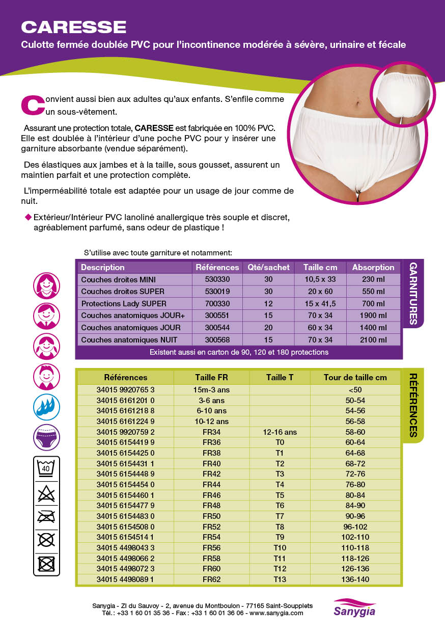 Fiche culotte incontinence fermée CARESSE SANYGIA Culotte fermée doublée PVC pour l’incontinence modérée à sévère, urinaire et fécale Convient aussi bien aux adultes qu’aux enfants. S’enfile comme un sous-vêtement. Assurant une protection totale, CARESSE est fabriquée en 100% PVC. Elle est doublée à l’intérieur d’une poche PVC pour y insérer une garniture absorbante (vendue séparément). Des élastiques aux jambes et à la taille, sous gousset, assurent un maintien parfait et une protection complète. L’imperméabilité totale est adaptée pour un usage de jour comme de nuit.   Extérieur/Intérieur PVC lanoliné anallergique très souple et discret, agréablement parfumé, sans odeur de plastique !