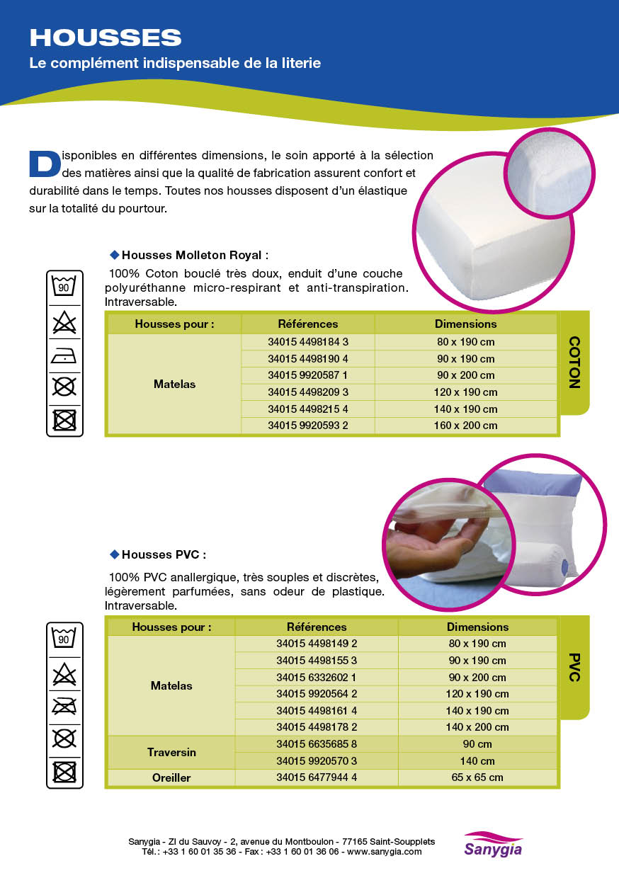 Fiche protection literie housses: Le complément indispensable de la literie. Disponibles en différentes dimensions, le soin apporté à la sélection des matières ainsi que la qualité de fabrication assurent confort et durabilité dans le temps. Toutes nos housses disposent d’un élastique sur la totalité du pourtour. Housses Molleton Royal : 100% Coton bouclé très doux, enduit d’une couche polyuréthanne micro-respirant et anti-transpiration. Intraversable. Housses PVC : 100% PVC anallergique, très souples et discrètes, légèrement parfumées, sans odeur de plastique. Intraversable.